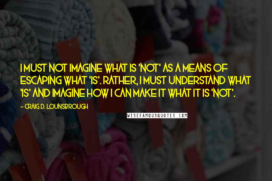 Craig D. Lounsbrough Quotes: I must not imagine what is 'not' as a means of escaping what 'is'. Rather, I must understand what 'is' and imagine how I can make it what it is 'not'.