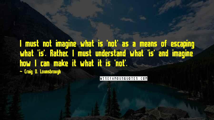 Craig D. Lounsbrough Quotes: I must not imagine what is 'not' as a means of escaping what 'is'. Rather, I must understand what 'is' and imagine how I can make it what it is 'not'.