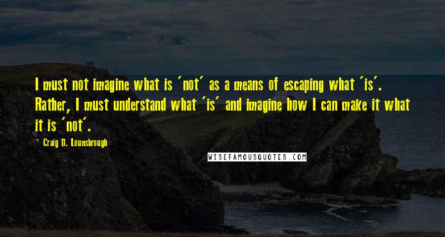 Craig D. Lounsbrough Quotes: I must not imagine what is 'not' as a means of escaping what 'is'. Rather, I must understand what 'is' and imagine how I can make it what it is 'not'.