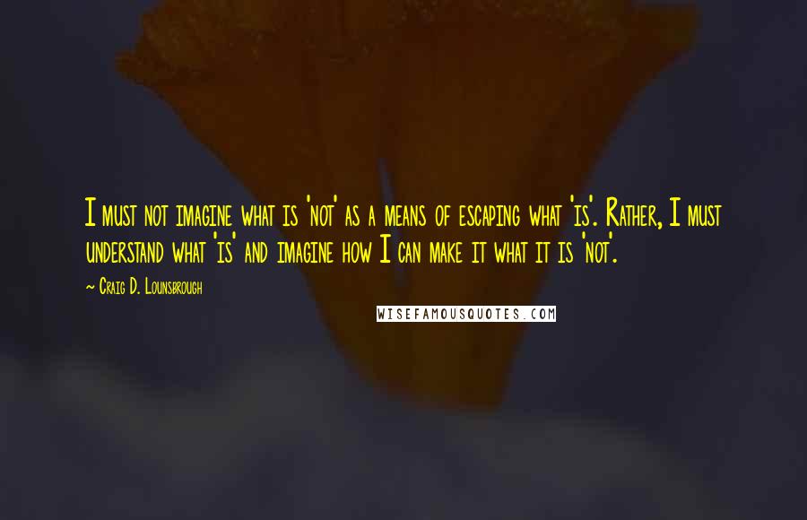 Craig D. Lounsbrough Quotes: I must not imagine what is 'not' as a means of escaping what 'is'. Rather, I must understand what 'is' and imagine how I can make it what it is 'not'.