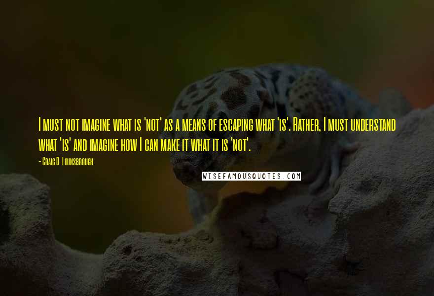 Craig D. Lounsbrough Quotes: I must not imagine what is 'not' as a means of escaping what 'is'. Rather, I must understand what 'is' and imagine how I can make it what it is 'not'.