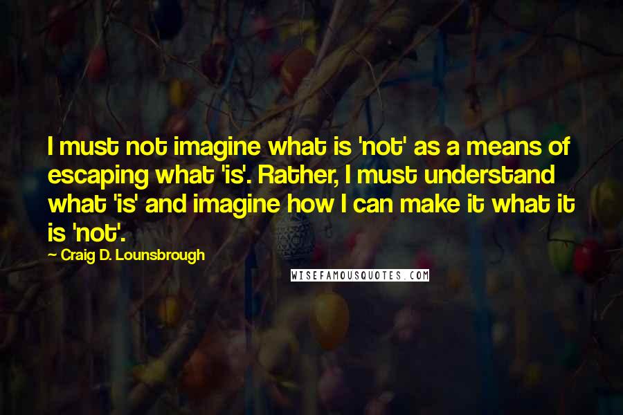Craig D. Lounsbrough Quotes: I must not imagine what is 'not' as a means of escaping what 'is'. Rather, I must understand what 'is' and imagine how I can make it what it is 'not'.