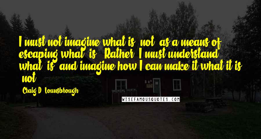 Craig D. Lounsbrough Quotes: I must not imagine what is 'not' as a means of escaping what 'is'. Rather, I must understand what 'is' and imagine how I can make it what it is 'not'.