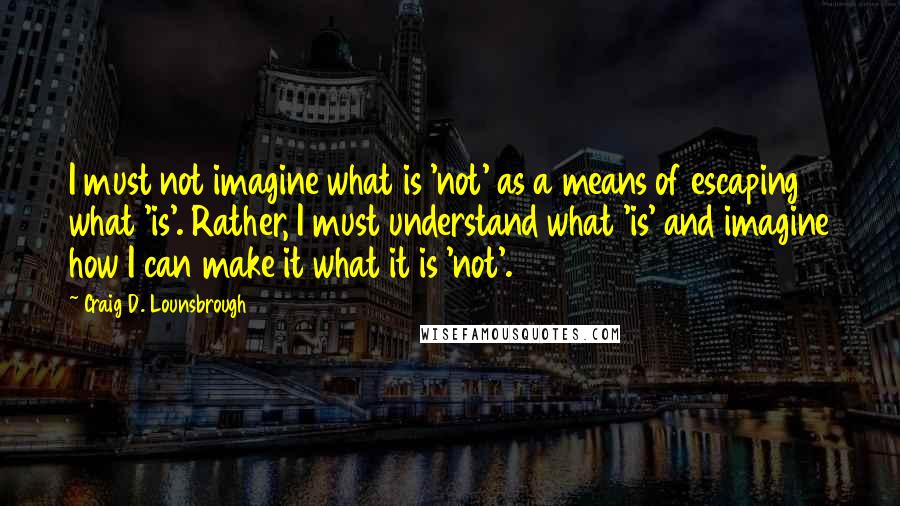 Craig D. Lounsbrough Quotes: I must not imagine what is 'not' as a means of escaping what 'is'. Rather, I must understand what 'is' and imagine how I can make it what it is 'not'.
