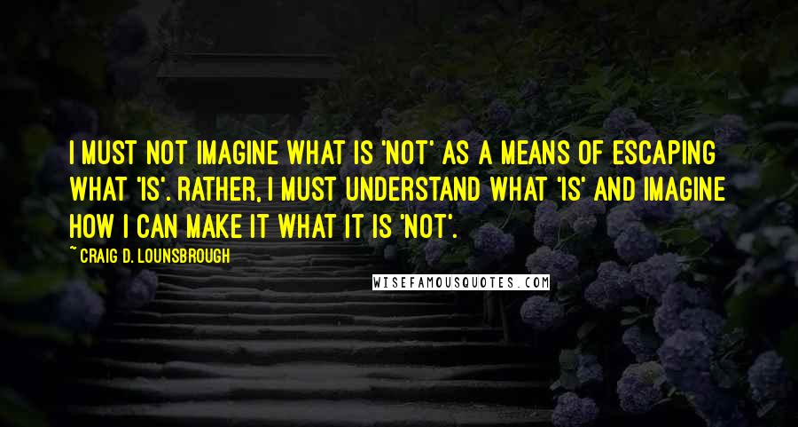 Craig D. Lounsbrough Quotes: I must not imagine what is 'not' as a means of escaping what 'is'. Rather, I must understand what 'is' and imagine how I can make it what it is 'not'.