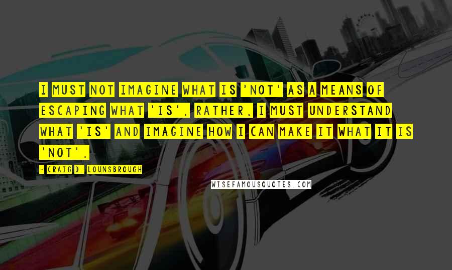 Craig D. Lounsbrough Quotes: I must not imagine what is 'not' as a means of escaping what 'is'. Rather, I must understand what 'is' and imagine how I can make it what it is 'not'.