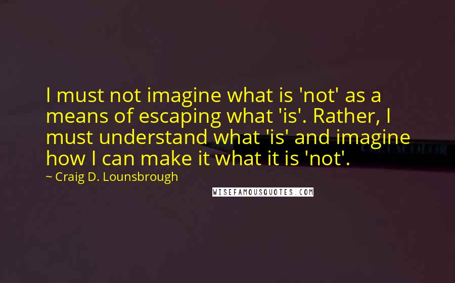 Craig D. Lounsbrough Quotes: I must not imagine what is 'not' as a means of escaping what 'is'. Rather, I must understand what 'is' and imagine how I can make it what it is 'not'.