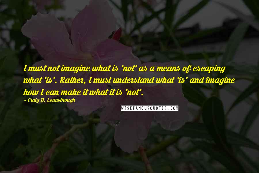 Craig D. Lounsbrough Quotes: I must not imagine what is 'not' as a means of escaping what 'is'. Rather, I must understand what 'is' and imagine how I can make it what it is 'not'.
