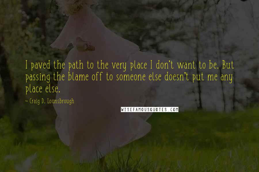 Craig D. Lounsbrough Quotes: I paved the path to the very place I don't want to be. But passing the blame off to someone else doesn't put me any place else.