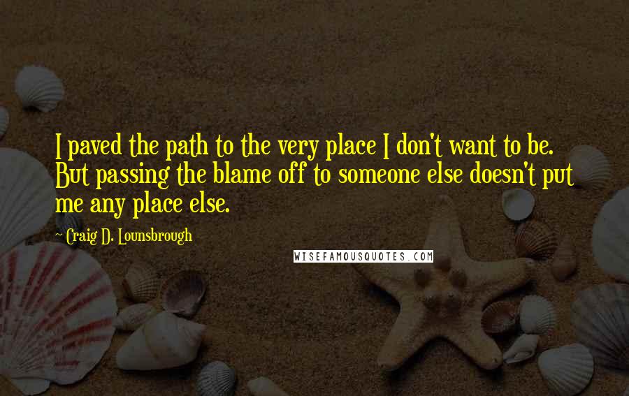 Craig D. Lounsbrough Quotes: I paved the path to the very place I don't want to be. But passing the blame off to someone else doesn't put me any place else.