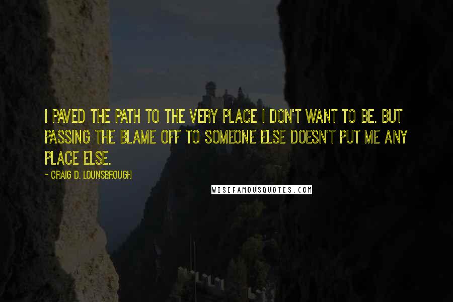 Craig D. Lounsbrough Quotes: I paved the path to the very place I don't want to be. But passing the blame off to someone else doesn't put me any place else.