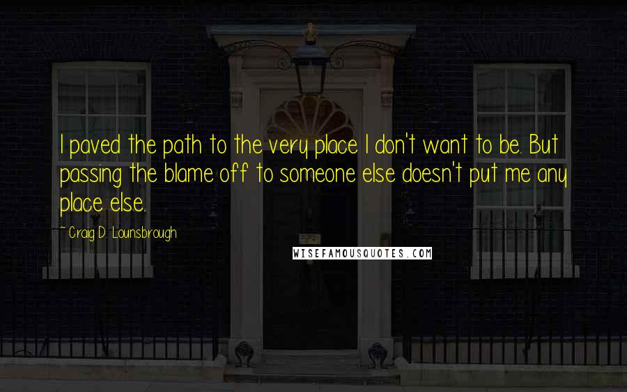 Craig D. Lounsbrough Quotes: I paved the path to the very place I don't want to be. But passing the blame off to someone else doesn't put me any place else.