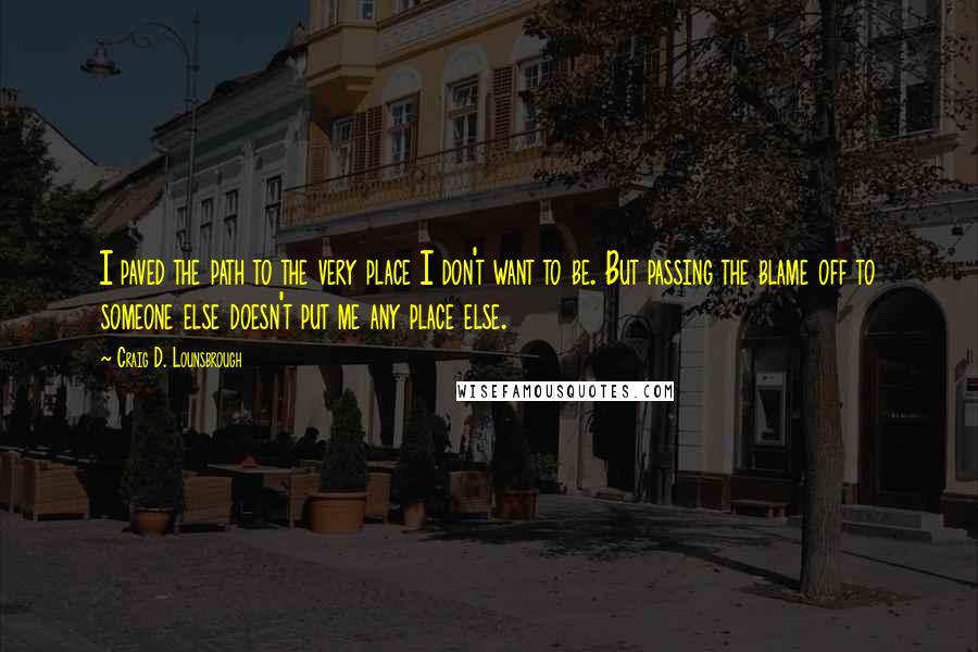 Craig D. Lounsbrough Quotes: I paved the path to the very place I don't want to be. But passing the blame off to someone else doesn't put me any place else.