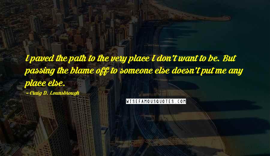 Craig D. Lounsbrough Quotes: I paved the path to the very place I don't want to be. But passing the blame off to someone else doesn't put me any place else.