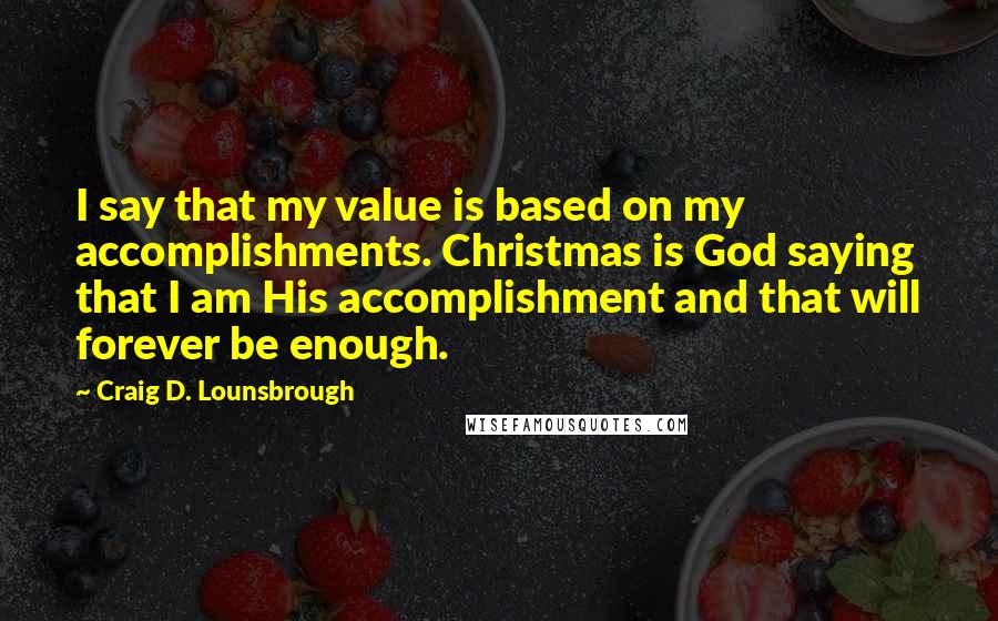 Craig D. Lounsbrough Quotes: I say that my value is based on my accomplishments. Christmas is God saying that I am His accomplishment and that will forever be enough.