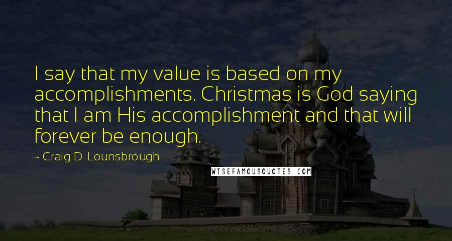 Craig D. Lounsbrough Quotes: I say that my value is based on my accomplishments. Christmas is God saying that I am His accomplishment and that will forever be enough.