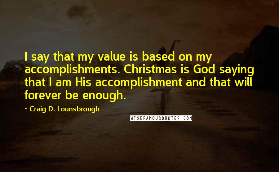 Craig D. Lounsbrough Quotes: I say that my value is based on my accomplishments. Christmas is God saying that I am His accomplishment and that will forever be enough.