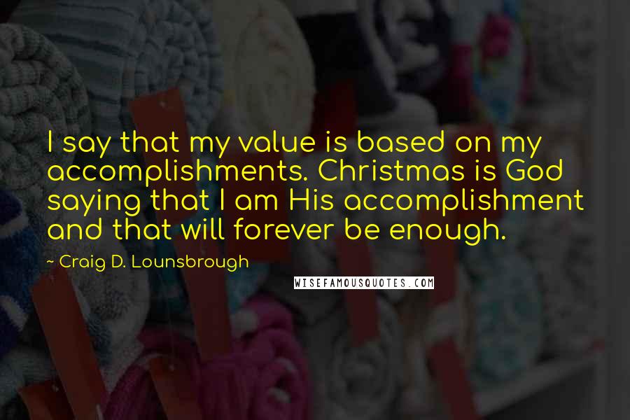 Craig D. Lounsbrough Quotes: I say that my value is based on my accomplishments. Christmas is God saying that I am His accomplishment and that will forever be enough.