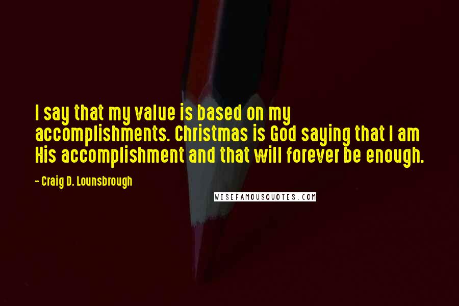 Craig D. Lounsbrough Quotes: I say that my value is based on my accomplishments. Christmas is God saying that I am His accomplishment and that will forever be enough.