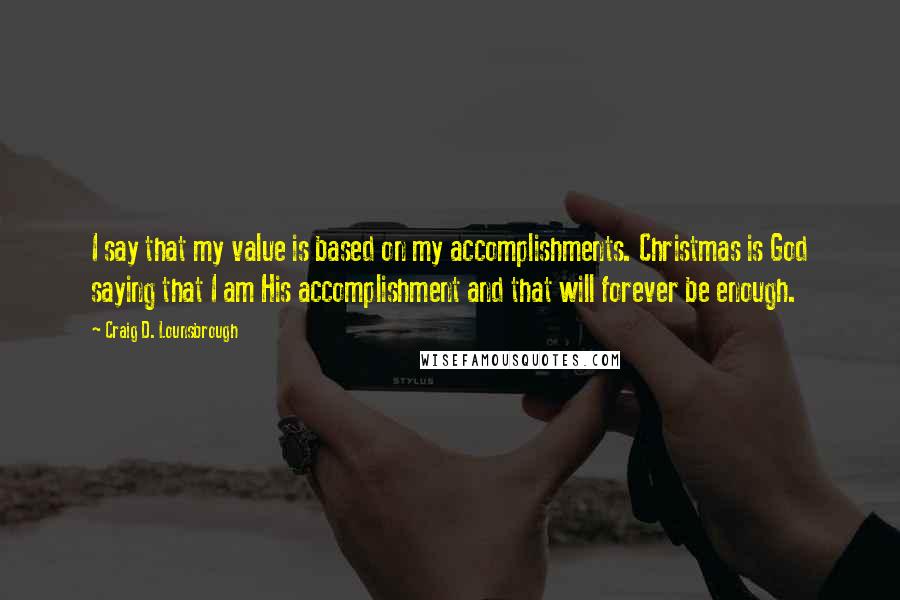 Craig D. Lounsbrough Quotes: I say that my value is based on my accomplishments. Christmas is God saying that I am His accomplishment and that will forever be enough.