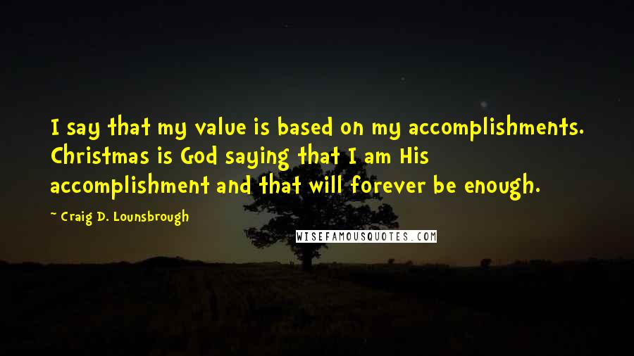 Craig D. Lounsbrough Quotes: I say that my value is based on my accomplishments. Christmas is God saying that I am His accomplishment and that will forever be enough.