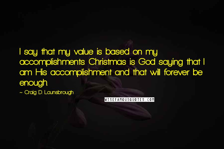 Craig D. Lounsbrough Quotes: I say that my value is based on my accomplishments. Christmas is God saying that I am His accomplishment and that will forever be enough.