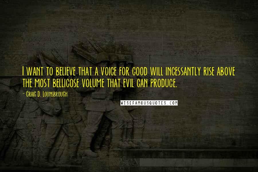 Craig D. Lounsbrough Quotes: I want to believe that a voice for good will incessantly rise above the most bellicose volume that evil can produce.