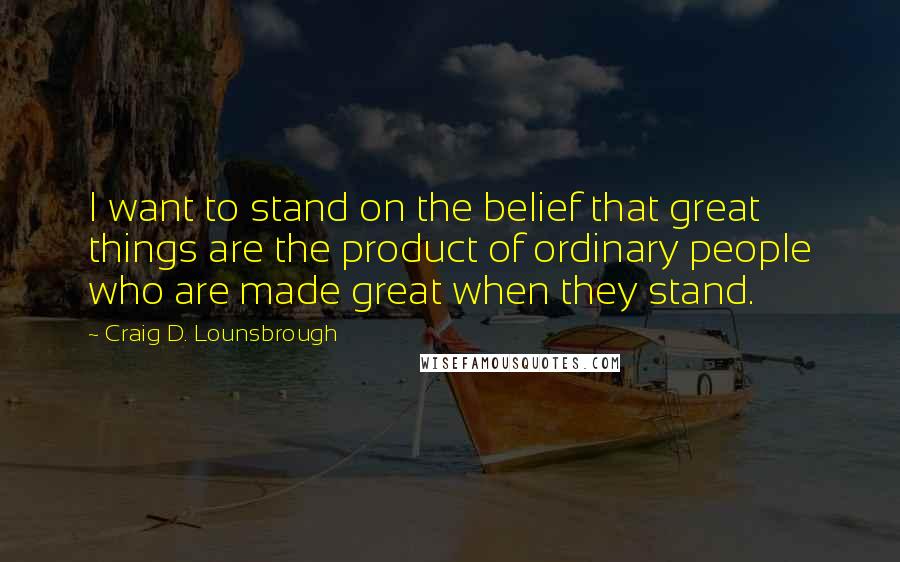 Craig D. Lounsbrough Quotes: I want to stand on the belief that great things are the product of ordinary people who are made great when they stand.