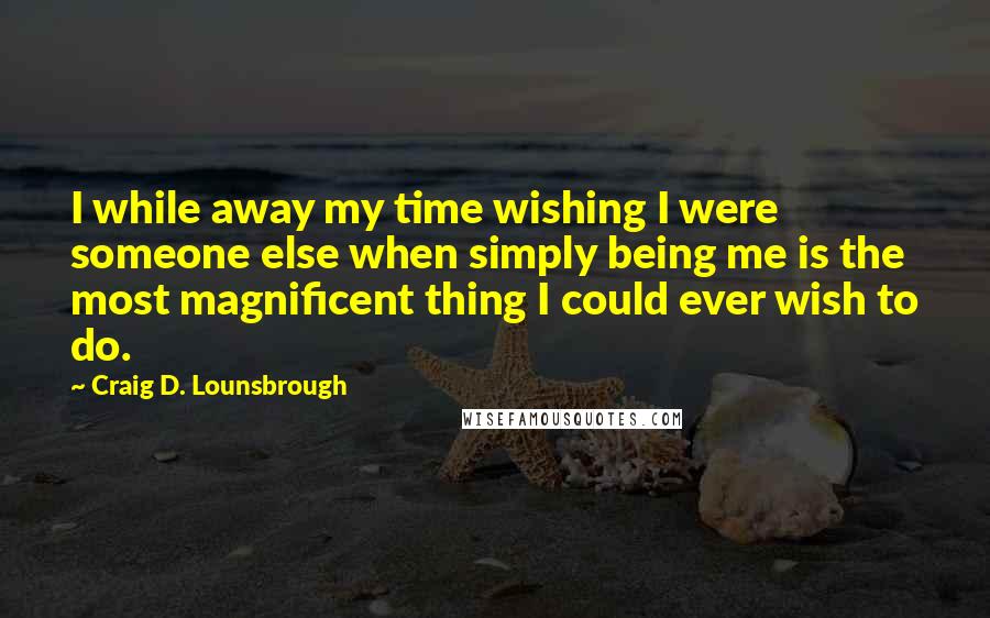 Craig D. Lounsbrough Quotes: I while away my time wishing I were someone else when simply being me is the most magnificent thing I could ever wish to do.