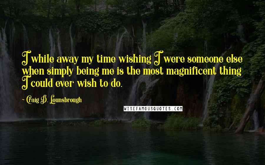 Craig D. Lounsbrough Quotes: I while away my time wishing I were someone else when simply being me is the most magnificent thing I could ever wish to do.