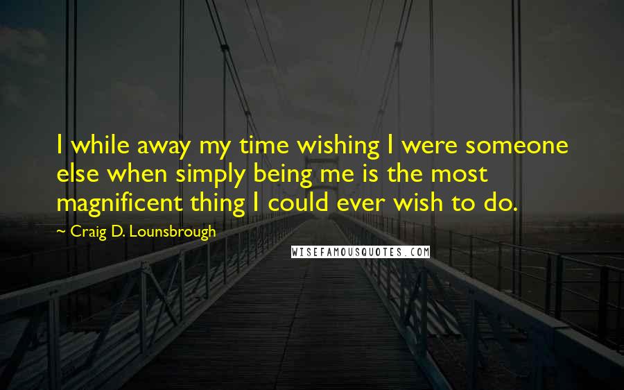 Craig D. Lounsbrough Quotes: I while away my time wishing I were someone else when simply being me is the most magnificent thing I could ever wish to do.