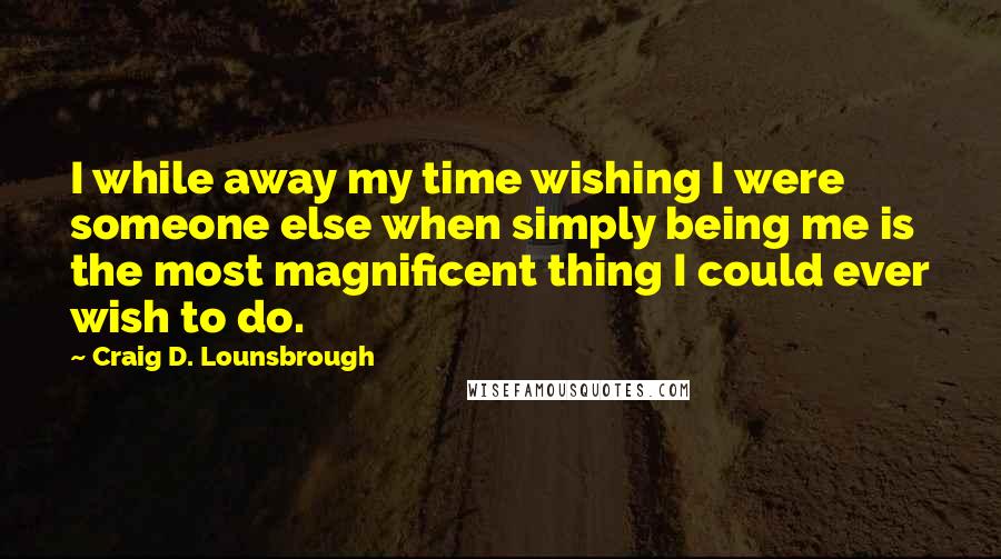 Craig D. Lounsbrough Quotes: I while away my time wishing I were someone else when simply being me is the most magnificent thing I could ever wish to do.