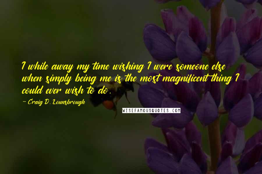 Craig D. Lounsbrough Quotes: I while away my time wishing I were someone else when simply being me is the most magnificent thing I could ever wish to do.