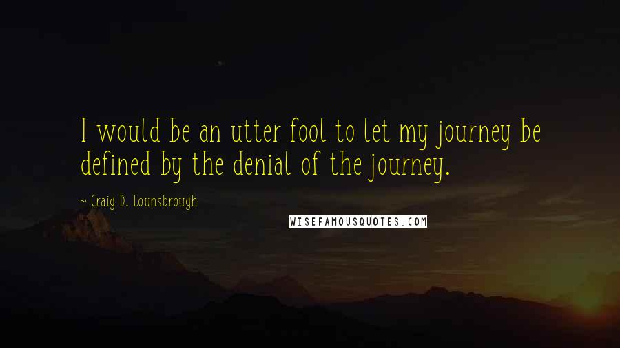 Craig D. Lounsbrough Quotes: I would be an utter fool to let my journey be defined by the denial of the journey.