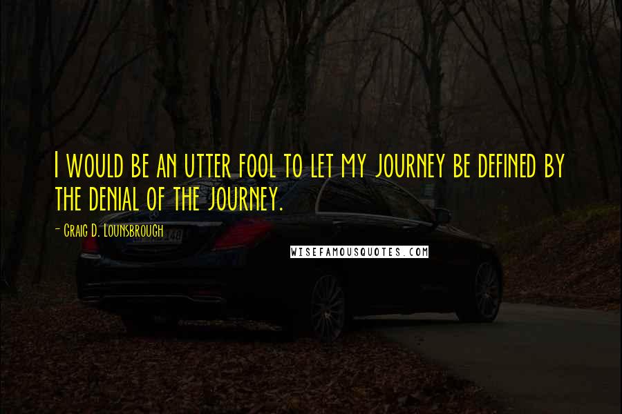 Craig D. Lounsbrough Quotes: I would be an utter fool to let my journey be defined by the denial of the journey.