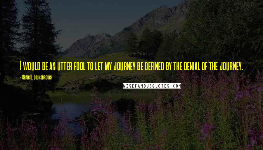 Craig D. Lounsbrough Quotes: I would be an utter fool to let my journey be defined by the denial of the journey.