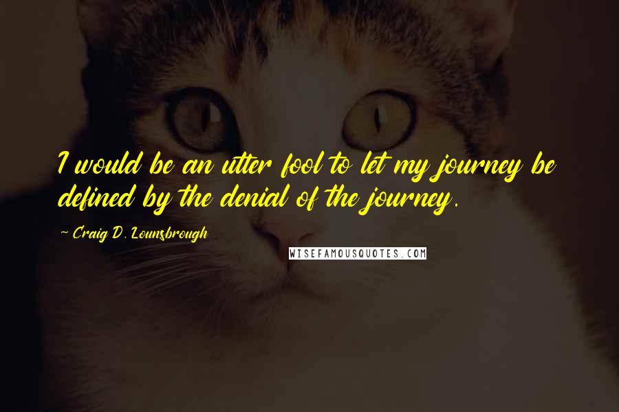 Craig D. Lounsbrough Quotes: I would be an utter fool to let my journey be defined by the denial of the journey.