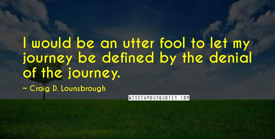 Craig D. Lounsbrough Quotes: I would be an utter fool to let my journey be defined by the denial of the journey.