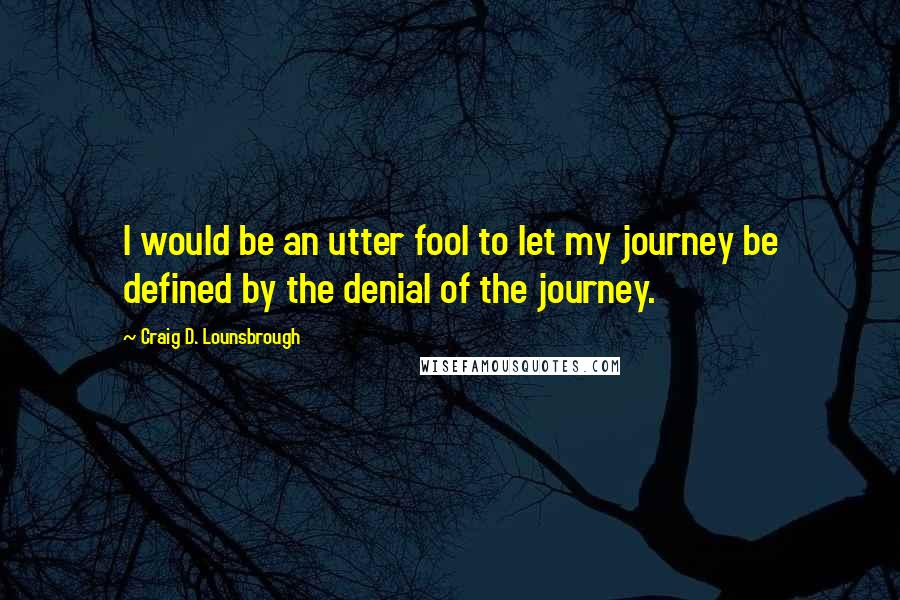 Craig D. Lounsbrough Quotes: I would be an utter fool to let my journey be defined by the denial of the journey.