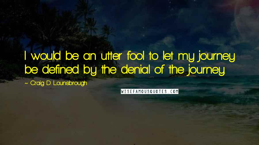 Craig D. Lounsbrough Quotes: I would be an utter fool to let my journey be defined by the denial of the journey.