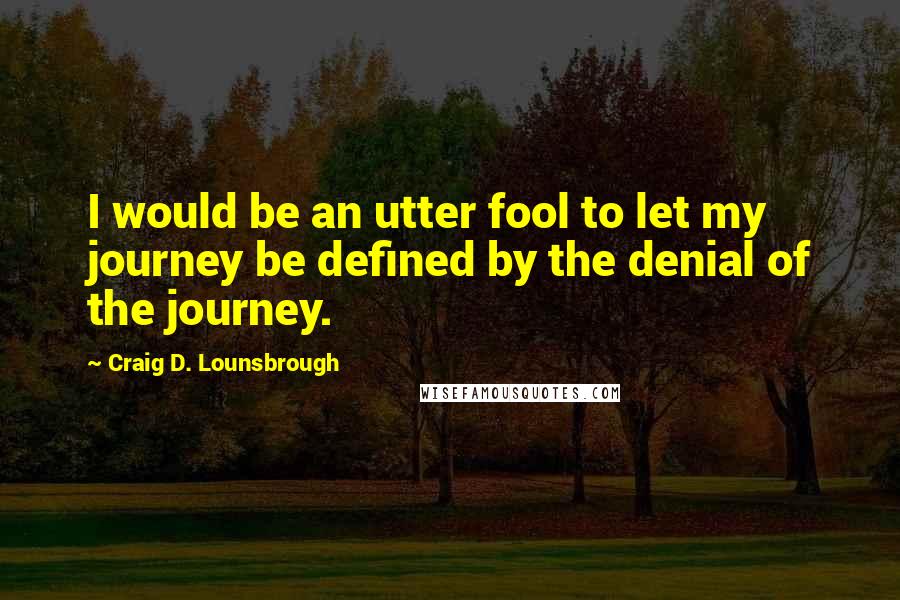 Craig D. Lounsbrough Quotes: I would be an utter fool to let my journey be defined by the denial of the journey.