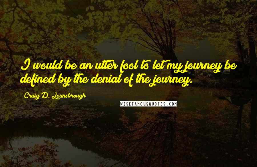 Craig D. Lounsbrough Quotes: I would be an utter fool to let my journey be defined by the denial of the journey.