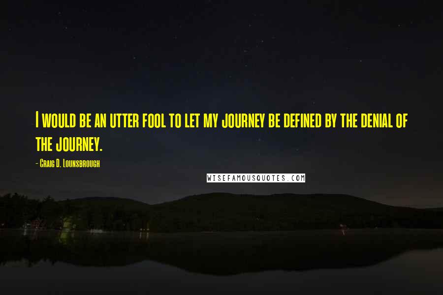 Craig D. Lounsbrough Quotes: I would be an utter fool to let my journey be defined by the denial of the journey.