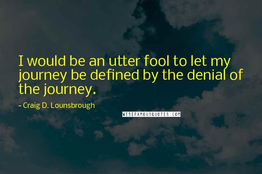 Craig D. Lounsbrough Quotes: I would be an utter fool to let my journey be defined by the denial of the journey.