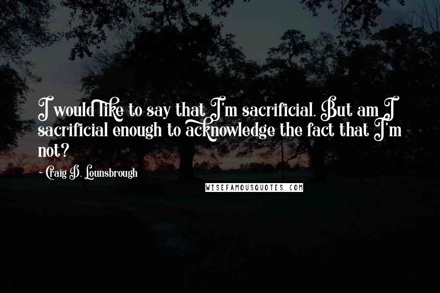 Craig D. Lounsbrough Quotes: I would like to say that I'm sacrificial. But am I sacrificial enough to acknowledge the fact that I'm not?