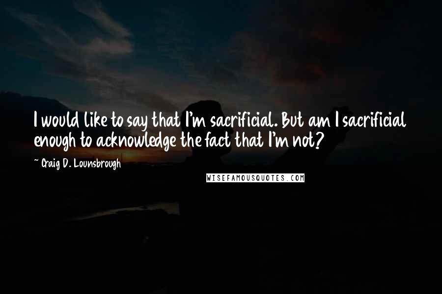 Craig D. Lounsbrough Quotes: I would like to say that I'm sacrificial. But am I sacrificial enough to acknowledge the fact that I'm not?