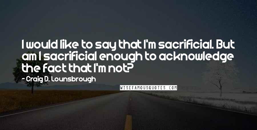Craig D. Lounsbrough Quotes: I would like to say that I'm sacrificial. But am I sacrificial enough to acknowledge the fact that I'm not?