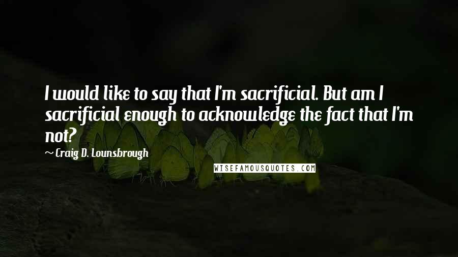 Craig D. Lounsbrough Quotes: I would like to say that I'm sacrificial. But am I sacrificial enough to acknowledge the fact that I'm not?