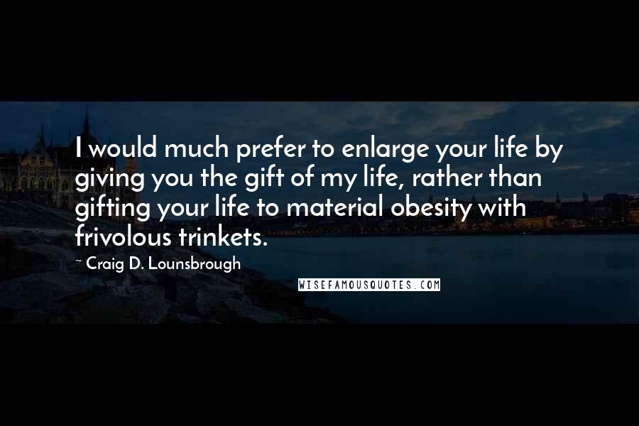 Craig D. Lounsbrough Quotes: I would much prefer to enlarge your life by giving you the gift of my life, rather than gifting your life to material obesity with frivolous trinkets.