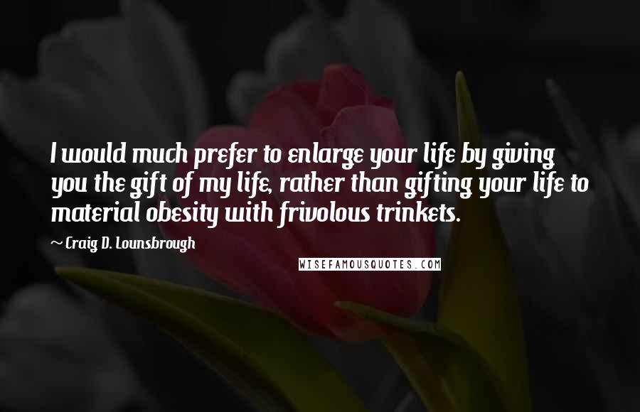 Craig D. Lounsbrough Quotes: I would much prefer to enlarge your life by giving you the gift of my life, rather than gifting your life to material obesity with frivolous trinkets.